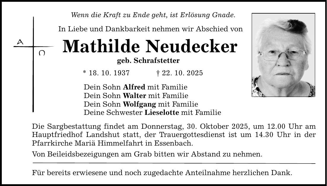 Wenn die Kraft zu Ende geht, ist Erlösung Gnade. In Liebe und Dankbarkeit nehmen wir Abschied von Mathilde Neudecker geb. Schrafstetter * 18. 10. 1937 _ 22. 10. 2025 Dein Sohn Alfred mit Familie Dein Sohn Walter mit Familie Dein Sohn Wolfgang mit Familie Deine Schwester Lieselotte mit Familie Die Sargbestattung findet am Donnerstag, 30. Oktober 2025, um 12.00 Uhr am Hauptfriedhof Landshut statt, der Trauergottesdienst ist um 14.30 Uhr in der Pfarrkirche Mariä Himmelfahrt in Essenbach. Von Beileidsbezeigungen am Grab bitten wir Abstand zu nehmen. Für bereits erwiesene und noch zugedachte Anteilnahme herzlichen Dank.