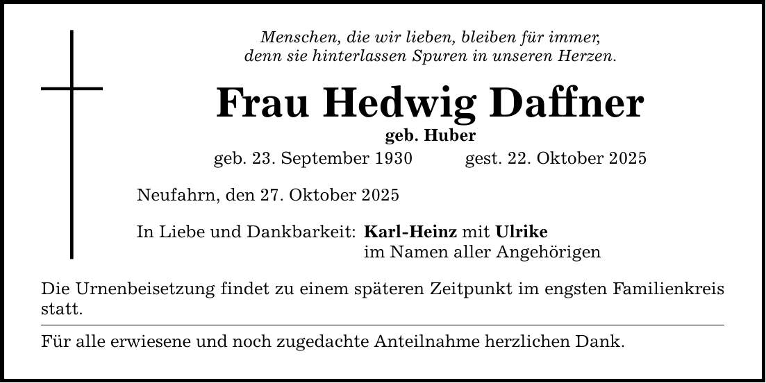 Menschen, die wir lieben, bleiben für immer, denn sie hinterlassen Spuren in unseren Herzen. Frau Hedwig Daffner geb. Huber geb. 23. September 1930 gest. 22. Oktober 2025 Neufahrn, den 27. Oktober 2025 In Liebe und Dankbarkeit: Karl-Heinz mit Ulrike im Namen aller Angehörigen Die Urnenbeisetzung findet zu einem späteren Zeitpunkt im engsten Familienkreis statt. Für alle erwiesene und noch zugedachte Anteilnahme herzlichen Dank.