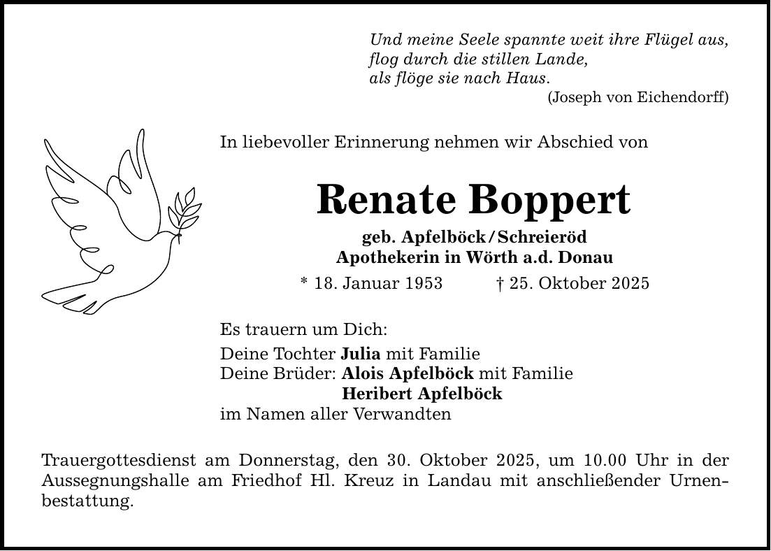 Und meine Seele spannte weit ihre Flügel aus, flog durch die stillen Lande, als flöge sie nach Haus. (Joseph von Eichendorff) In liebevoller Erinnerung nehmen wir Abschied von Renate Boppert geb. Apfelböck / Schreieröd Apothekerin in Wörth a.d. Donau * 18. Januar 1953 _ 25. Oktober 2025 Es trauern um Dich: Deine Tochter Julia mit Familie Deine Brüder: Alois Apfelböck mit Familie Heribert Apfelböck im Namen aller Verwandten Trauergottesdienst am Donnerstag, den 30. Oktober 2025, um 10.00 Uhr in der Aussegnungshalle am Friedhof Hl. Kreuz in Landau mit anschließender Urnen­bestattung.