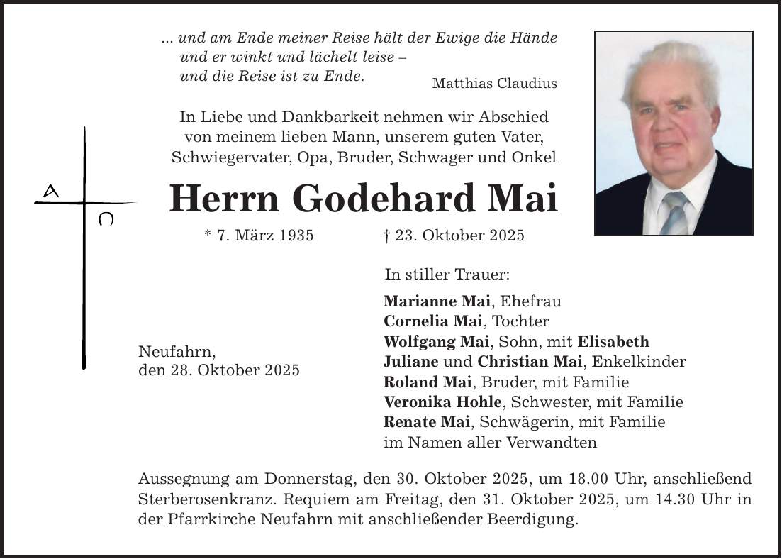 ... und am Ende meiner Reise hält der Ewige die Hände und er winkt und lächelt leise - und die Reise ist zu Ende. In Liebe und Dankbarkeit nehmen wir Abschied von meinem lieben Mann, unserem guten Vater, Schwiegervater, Opa, Bruder, Schwager und Onkel Herrn Godehard Mai * 7. März 1935 _ 23. Oktober 2025 Neufahrn, den 28. Oktober 2025 Matthias Claudius In stiller Trauer: Marianne Mai, Ehefrau Cornelia Mai, Tochter Wolfgang Mai, Sohn, mit Elisabeth Juliane und Christian Mai, Enkelkinder Roland Mai, Bruder, mit Familie Veronika Hohle, Schwester, mit Familie Renate Mai, Schwägerin, mit Familie im Namen aller Verwandten Aussegnung am Donnerstag, den 30. Oktober 2025, um 18.00 Uhr, anschließend Sterberosenkranz. Requiem am Freitag, den 31. Oktober 2025, um 14.30 Uhr in der Pfarrkirche Neufahrn mit anschließender Beerdigung.