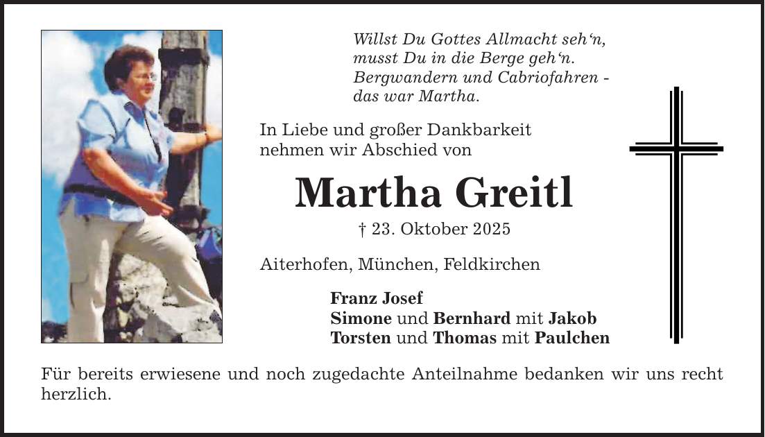 Willst Du Gottes Allmacht seh'n,musst Du in die Berge geh'n.Bergwandern und Cabriofahren -das war Martha.In Liebe und großer Dankbarkeitnehmen wir Abschied vonMartha Greitl_ 23. Oktober 2025Aiterhofen, München, FeldkirchenFranz JosefSimone und Bernhard mit JakobTorsten und Thomas mit Paulchen Für bereits erwiesene und noch zugedachte Anteilnahme bedanken wir uns recht herzlich.