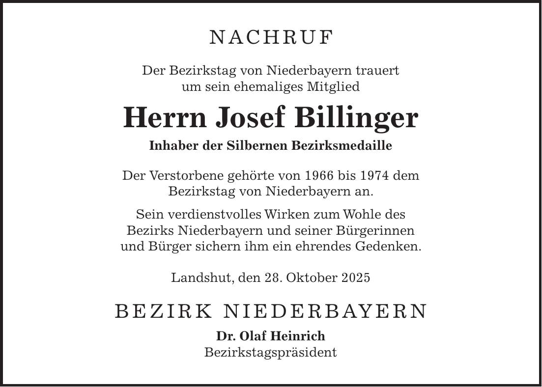 NACHRUF Der Bezirkstag von Niederbayern trauert um sein ehemaliges Mitglied Herrn Josef Billinger Inhaber der Silbernen Bezirksmedaille Der Verstorbene gehörte von 1966 bis 1974 dem Bezirkstag von Niederbayern an. Sein verdienstvolles Wirken zum Wohle des Bezirks Niederbayern und seiner Bürgerinnen und Bürger sichern ihm ein ehrendes Gedenken. Landshut, den 28. Oktober 2025 BEZIRK NIEDERBAYERN Dr. Olaf Heinrich Bezirkstagspräsident