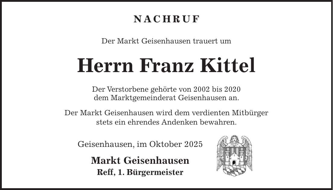 Nachruf Der Markt Geisenhausen trauert um Herrn Franz Kittel Der Verstorbene gehörte von 2002 bis 2020 dem Marktgemeinderat Geisenhausen an. Der Markt Geisenhausen wird dem verdienten Mitbürger stets ein ehrendes Andenken bewahren. Geisenhausen, im Oktober 2025 Markt Geisenhausen Reff, 1. Bürgermeister