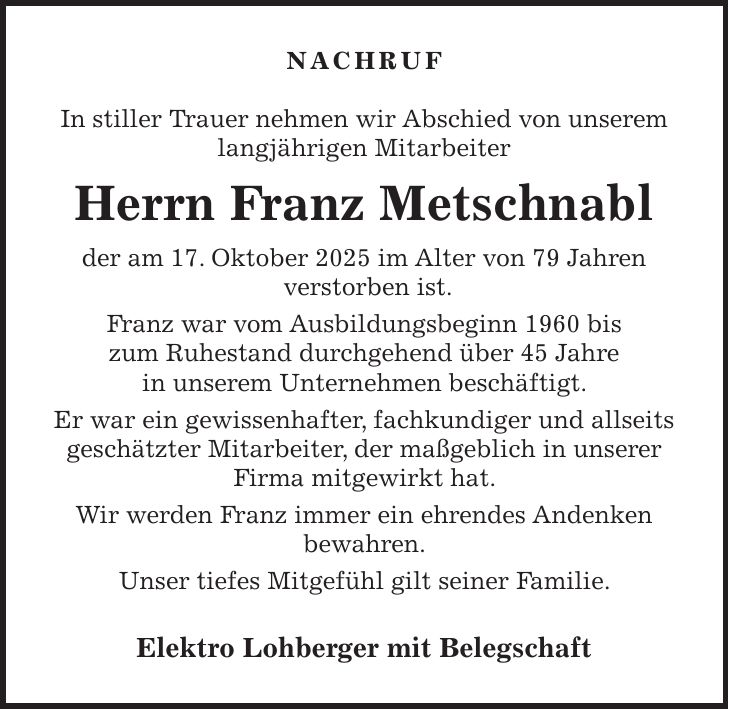 NACHRUF In stiller Trauer nehmen wir Abschied von unserem langjährigen Mitarbeiter Herrn Franz Metschnabl der am 17. Oktober 2025 im Alter von 79 Jahren verstorben ist. Franz war vom Ausbildungsbeginn 1960 bis zum Ruhestand durchgehend über 45 Jahre in unserem Unternehmen beschäftigt. Er war ein gewissenhafter, fachkundiger und allseits geschätzter Mitarbeiter, der maßgeblich in unserer Firma mitgewirkt hat. Wir werden Franz immer ein ehrendes Andenken bewahren. Unser tiefes Mitgefühl gilt seiner Familie. Elektro Lohberger mit Belegschaft