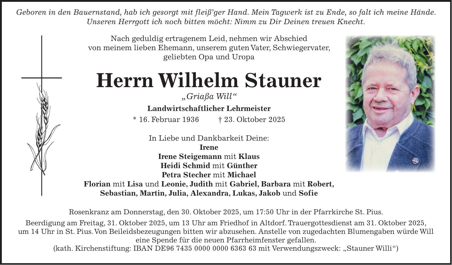  Geboren in den Bauernstand, hab ich gesorgt mit fleiß'ger Hand. Mein Tagwerk ist zu Ende, so falt ich meine Hände. Unseren Herrgott ich noch bitten möcht: Nimm zu Dir Deinen treuen Knecht. Nach geduldig ertragenem Leid, nehmen wir Abschied von meinem lieben Ehemann, unserem guten Vater, Schwiegervater, geliebten Opa und Uropa Herrn Wilhelm Stauner 'Griaßa Will' Landwirtschaftlicher Lehrmeister * 16. Februar 1936 + 23. Oktober 2025 In Liebe und Dankbarkeit Deine: Irene Irene Steigemann mit Klaus Heidi Schmid mit Günther Petra Stecher mit Michael Florian mit Lisa und Leonie, Judith mit Gabriel, Barbara mit Robert, Sebastian, Martin, Julia, Alexandra, Lukas, Jakob und Sofie Rosenkranz am Donnerstag, den 30. Oktober 2025, um 17:50 Uhr in der Pfarrkirche St. Pius. Beerdigung am Freitag, 31. Oktober 2025, um 13 Uhr am Friedhof in Altdorf. Trauergottesdienst am 31. Oktober 2025, um 14 Uhr in St. Pius. Von Beileidsbezeugungen bitten wir abzusehen. Anstelle von zugedachten Blumengaben würde Will eine Spende für die neuen Pfarrheimfenster gefallen. (kath. Kirchenstiftung: IBAN DE*** mit Verwendungszweck: 'Stauner Willi')
