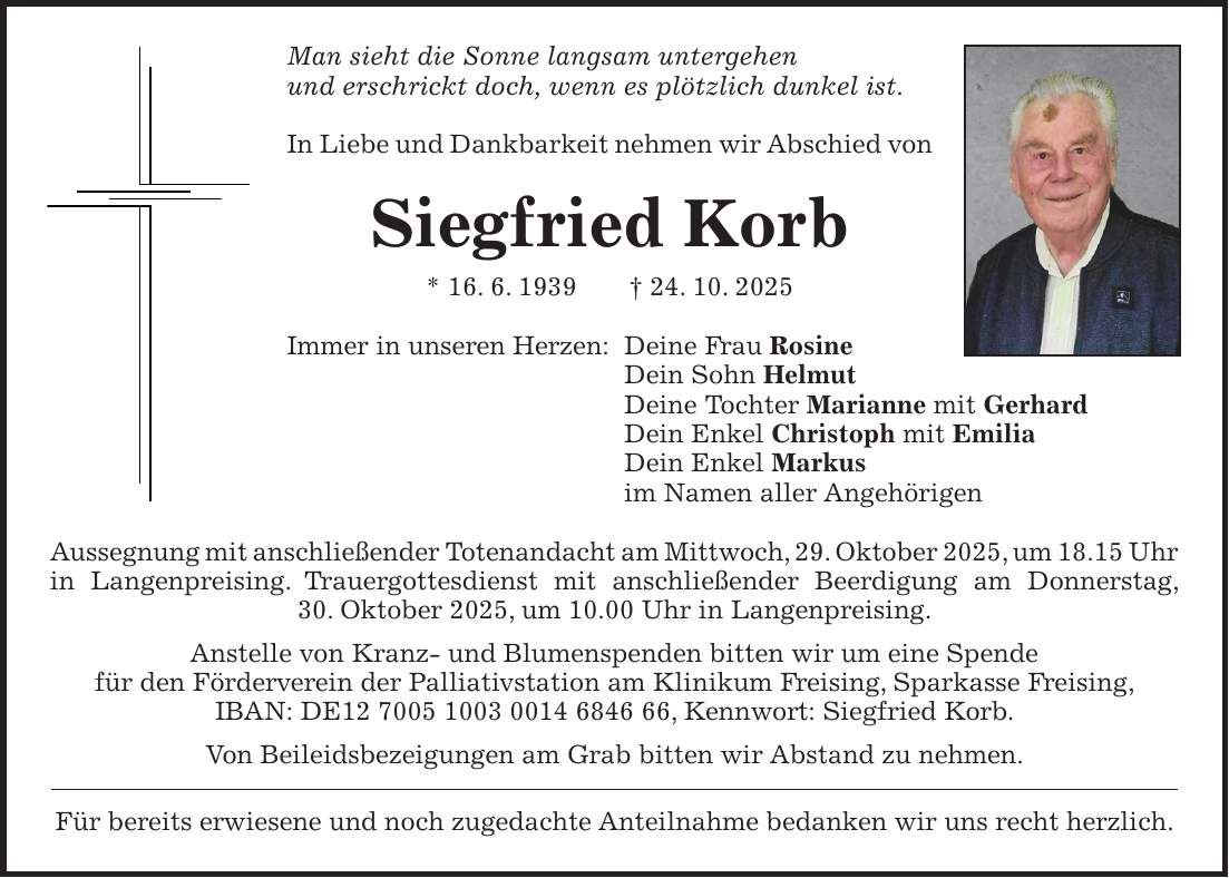 Man sieht die Sonne langsam untergehen und erschrickt doch, wenn es plötzlich dunkel ist. In Liebe und Dankbarkeit nehmen wir Abschied von Siegfried Korb * 16. 6. 1939 + 24. 10. 2025 Immer in unseren Herzen: Deine Frau Rosine Dein Sohn Helmut Deine Tochter Marianne mit Gerhard Dein Enkel Christoph mit Emilia Dein Enkel Markus im Namen aller Angehörigen Aussegnung mit anschließender Totenandacht am Mittwoch, 29. Oktober 2025, um 18.15 Uhr in Langenpreising. Trauergottesdienst mit anschließender Beerdigung am Donnerstag, 30. Oktober 2025, um 10.00 Uhr in Langenpreising. Anstelle von Kranz- und Blumenspenden bitten wir um eine Spende für den Förderverein der Palliativstation am Klinikum Freising, Sparkasse Freising, IBAN: DE***, Kennwort: Siegfried Korb. Von Beileidsbezeigungen am Grab bitten wir Abstand zu nehmen. Für bereits erwiesene und noch zugedachte Anteilnahme bedanken wir uns recht herzlich.