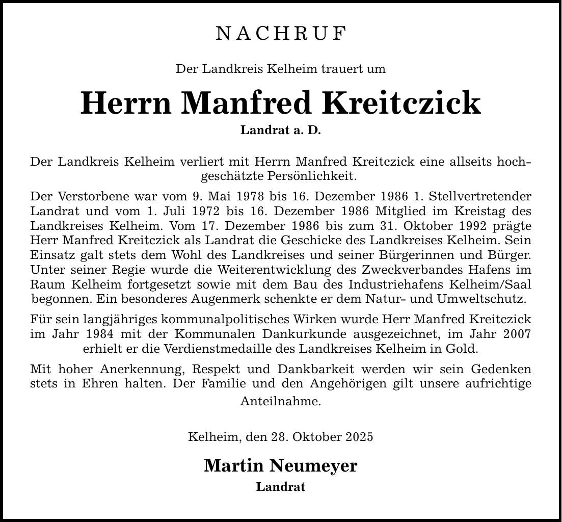 NACHRUF Der Landkreis Kelheim trauert um Herrn Manfred Kreitczick Landrat a. D. Der Landkreis Kelheim verliert mit Herrn Manfred Kreitczick eine allseits hoch- geschätzte Persönlichkeit. Der Verstorbene war vom 9. Mai 1978 bis 16. Dezember 1986 1. Stellvertretender Landrat und vom 1. Juli 1972 bis 16. Dezember 1986 Mitglied im Kreistag des Landkreises Kelheim. Vom 17. Dezember 1986 bis zum 31. Oktober 1992 prägte Herr Manfred Kreitczick als Landrat die Geschicke des Landkreises Kelheim. Sein Einsatz galt stets dem Wohl des Landkreises und seiner Bürgerinnen und Bürger. Unter seiner Regie wurde die Weiterentwicklung des Zweckverbandes Hafens im Raum Kelheim fortgesetzt sowie mit dem Bau des Industriehafens Kelheim/Saal begonnen. Ein besonderes Augenmerk schenkte er dem Natur- und Umweltschutz. Für sein langjähriges kommunalpolitisches Wirken wurde Herr Manfred Kreitczick im Jahr 1984 mit der Kommunalen Dankurkunde ausgezeichnet, im Jahr 2007 erhielt er die Verdienstmedaille des Landkreises Kelheim in Gold. Mit hoher Anerkennung, Respekt und Dankbarkeit werden wir sein Gedenken stets in Ehren halten. Der Familie und den Angehörigen gilt unsere aufrichtige Anteilnahme. Kelheim, den 28. Oktober 2025 Martin Neumeyer Landrat