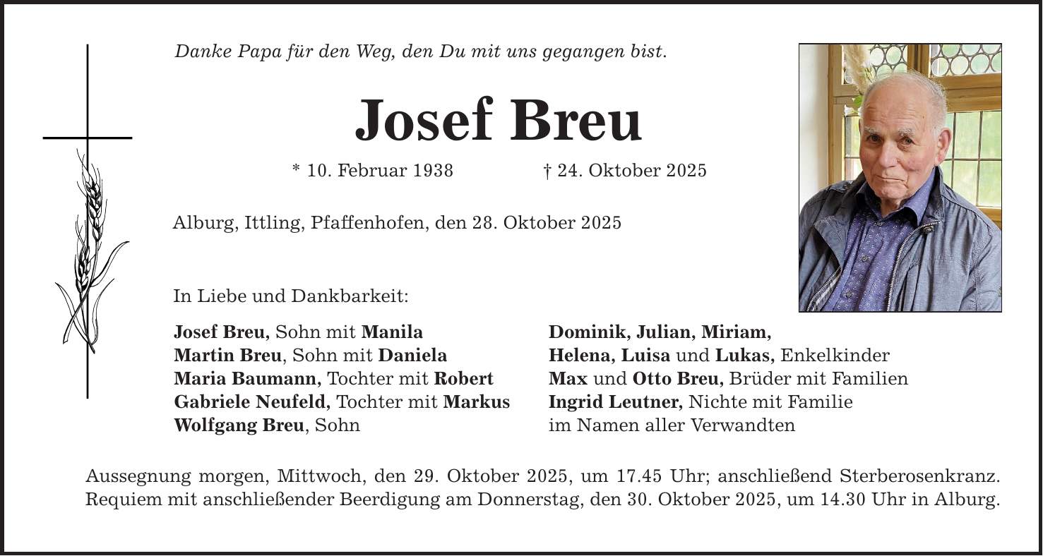 Danke Papa für den Weg, den Du mit uns gegangen bist. Josef Breu * 10. Februar 1938 _ 24. Oktober 2025 Alburg, Ittling, Pfaffenhofen, den 28. Oktober 2025 In Liebe und Dankbarkeit: Josef Breu, Sohn mit Manila Martin Breu, Sohn mit Daniela Maria Baumann, Tochter mit Robert Gabriele Neufeld, Tochter mit Markus Wolfgang Breu, Sohn Aussegnung morgen, Mittwoch, den 29. Oktober 2025, um 17.45 Uhr; anschließend Sterberosenkranz. Requiem mit anschließender Beerdigung am Donnerstag, den 30. Oktober 2025, um 14.30 Uhr in Alburg. Dominik, Julian, Miriam, Helena, Luisa und Lukas, Enkelkinder Max und Otto Breu, Brüder mit Familien Ingrid Leutner, Nichte mit Familie im Namen aller Verwandten