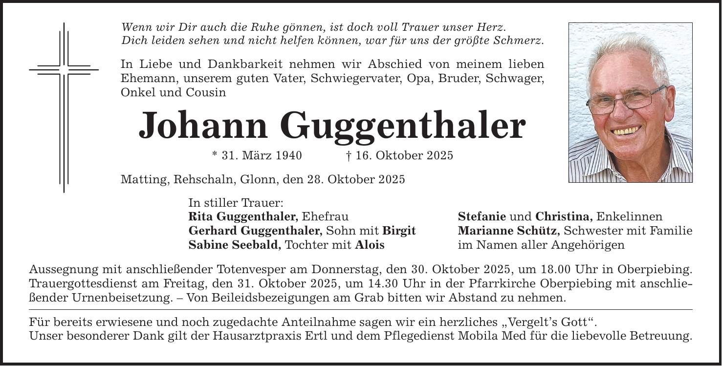 Wenn wir Dir auch die Ruhe gönnen, ist doch voll Trauer unser Herz. Dich leiden sehen und nicht helfen können, war für uns der größte Schmerz. In Liebe und Dankbarkeit nehmen wir Abschied von meinem lieben Ehemann, unserem guten Vater, Schwiegervater, Opa, Bruder, Schwager, Onkel und Cousin Johann Guggenthaler * 31. März 1940 _ 16. Oktober 2025 Matting, Rehschaln, Glonn, den 28. Oktober 2025 In stiller Trauer: Rita Guggenthaler, Ehefrau Stefanie und Christina, Enkelinnen Gerhard Guggenthaler, Sohn mit Birgit Marianne Schütz, Schwester mit Familie Sabine Seebald, Tochter mit Alois im Namen aller Angehörigen Aussegnung mit anschließender Totenvesper am Donnerstag, den 30. Oktober 2025, um 18.00 Uhr in Oberpiebing. Trauergottesdienst am Freitag, den 31. Oktober 2025, um 14.30 Uhr in der Pfarrkirche Oberpiebing mit anschließender Urnenbeisetzung. - Von Beileidsbezeigungen am Grab bitten wir Abstand zu nehmen. Für bereits erwiesene und noch zugedachte Anteilnahme sagen wir ein herzliches 