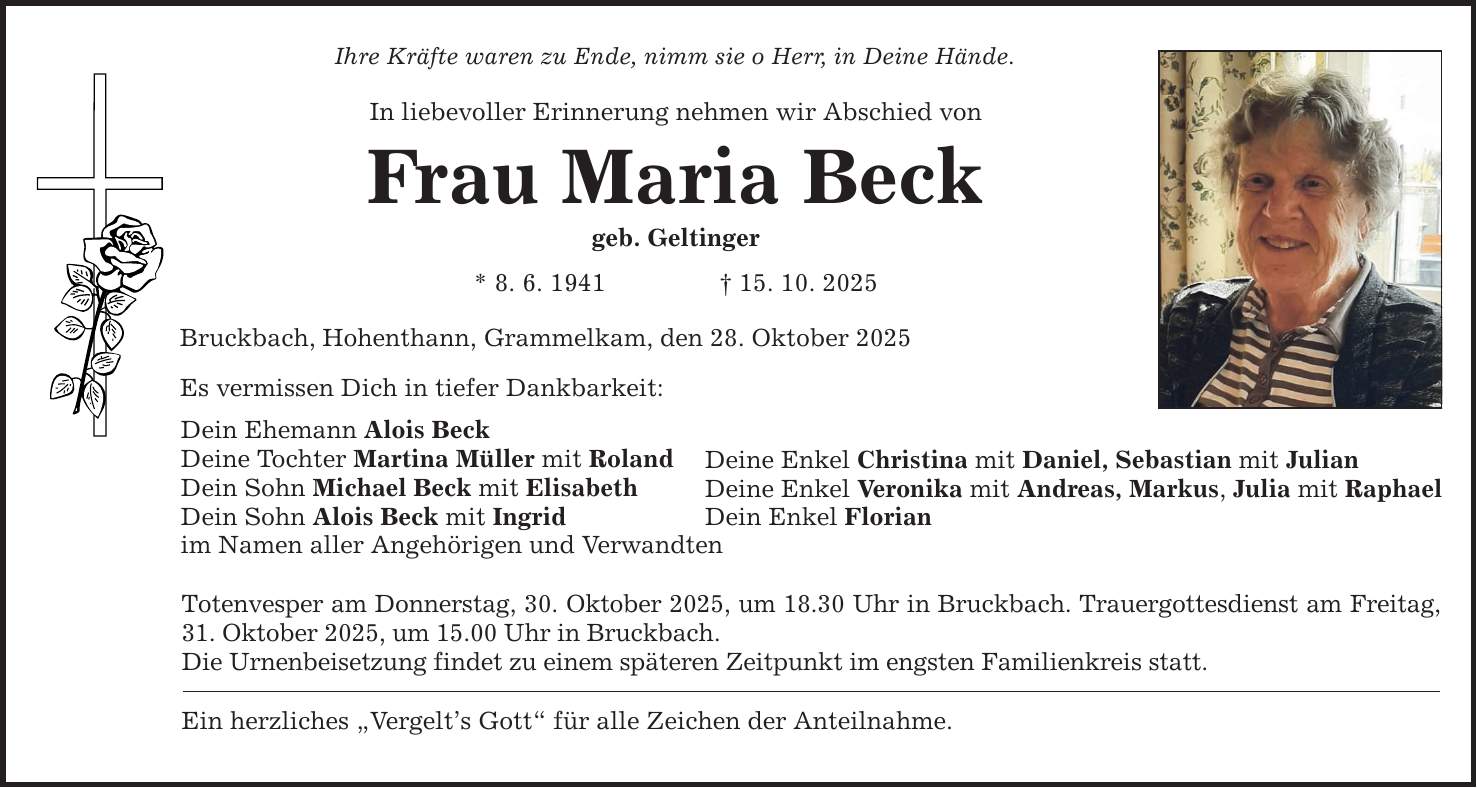 Ihre Kräfte waren zu Ende, nimm sie o Herr, in Deine Hände. In liebevoller Erinnerung nehmen wir Abschied von Frau Maria Beck geb. Geltinger * 8. 6. 1941 _ 15. 10. 2025 Bruckbach, Hohenthann, Grammelkam, den 28. Oktober 2025 Es vermissen Dich in tiefer Dankbarkeit: Dein Ehemann Alois Beck Deine Tochter Martina Müller mit Roland Dein Sohn Michael Beck mit Elisabeth Dein Sohn Alois Beck mit Ingrid im Namen aller Angehörigen und Verwandten Deine Enkel Christina mit Daniel, Sebastian mit Julian Deine Enkel Veronika mit Andreas, Markus, Julia mit Raphael Dein Enkel Florian Totenvesper am Donnerstag, 30. Oktober 2025, um 18.30 Uhr in Bruckbach. Trauergottesdienst am Freitag, 31. Oktober 2025, um 15.00 Uhr in Bruckbach. Die Urnenbeisetzung findet zu einem späteren Zeitpunkt im engsten Familienkreis statt. Ein herzliches 