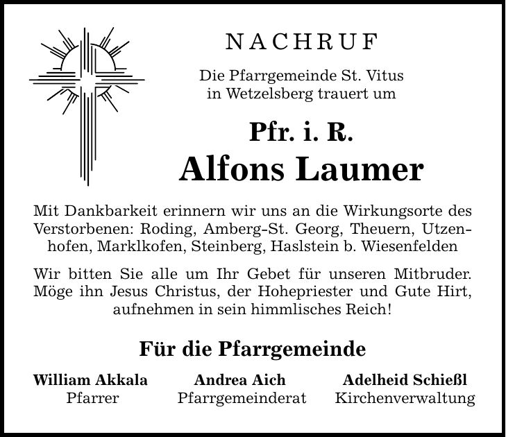 Nachruf Die Pfarrgemeinde St. Vitus in Wetzelsberg trauert um Pfr. i. R. Alfons Laumer Mit Dankbarkeit erinnern wir uns an die Wirkungsorte des Verstorbenen: Roding, Amberg-St. Georg, Theuern, Utzenhofen, Marklkofen, Steinberg, Haslstein b. Wiesenfelden Wir bitten Sie alle um Ihr Gebet für unseren Mitbruder. Möge ihn Jesus Christus, der Hohepriester und Gute Hirt, aufnehmen in sein himmlisches Reich! Für die Pfarrgemeinde William Akkala Pfarrer Andrea Aich Pfarrgemeinderat Adelheid Schießl Kirchenverwaltung