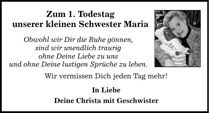 Zum 1. Todestag unserer kleinen Schwester Maria Obwohl wir Dir die Ruhe gönnen, sind wir unendlich traurig ohne Deine Liebe zu uns und ohne Deine lustigen Sprüche zu leben. Wir vermissen Dich jeden Tag mehr! In Liebe Deine Christa mit Geschwister