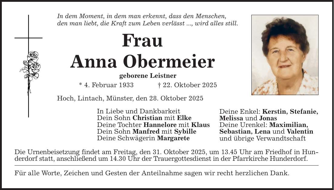 In dem Moment, in dem man erkennt, dass den Menschen, den man liebt, die Kraft zum Leben verlässt ..., wird alles still. Frau Anna Obermeier geborene Leistner * 4. Februar 1933 _ 22. Oktober 2025 Hoch, Lintach, Münster, den 28. Oktober 2025 In Liebe und Dankbarkeit Dein Sohn Christian mit Elke Deine Tochter Hannelore mit Klaus Dein Sohn Manfred mit Sybille Deine Schwägerin Margarete Die Urnenbeisetzung findet am Freitag, den 31. Oktober 2025, um 13.45 Uhr am Friedhof in Hunderdorf statt, anschließend um 14.30 Uhr der Trauergottesdienst in der Pfarrkirche Hunderdorf. Für alle Worte, Zeichen und Gesten der Anteilnahme sagen wir recht herzlichen Dank. Deine Enkel: Kerstin, Stefanie, Melissa und Jonas Deine Urenkel: Maximilian, Sebastian, Lena und Valentin und übrige Verwandtschaft