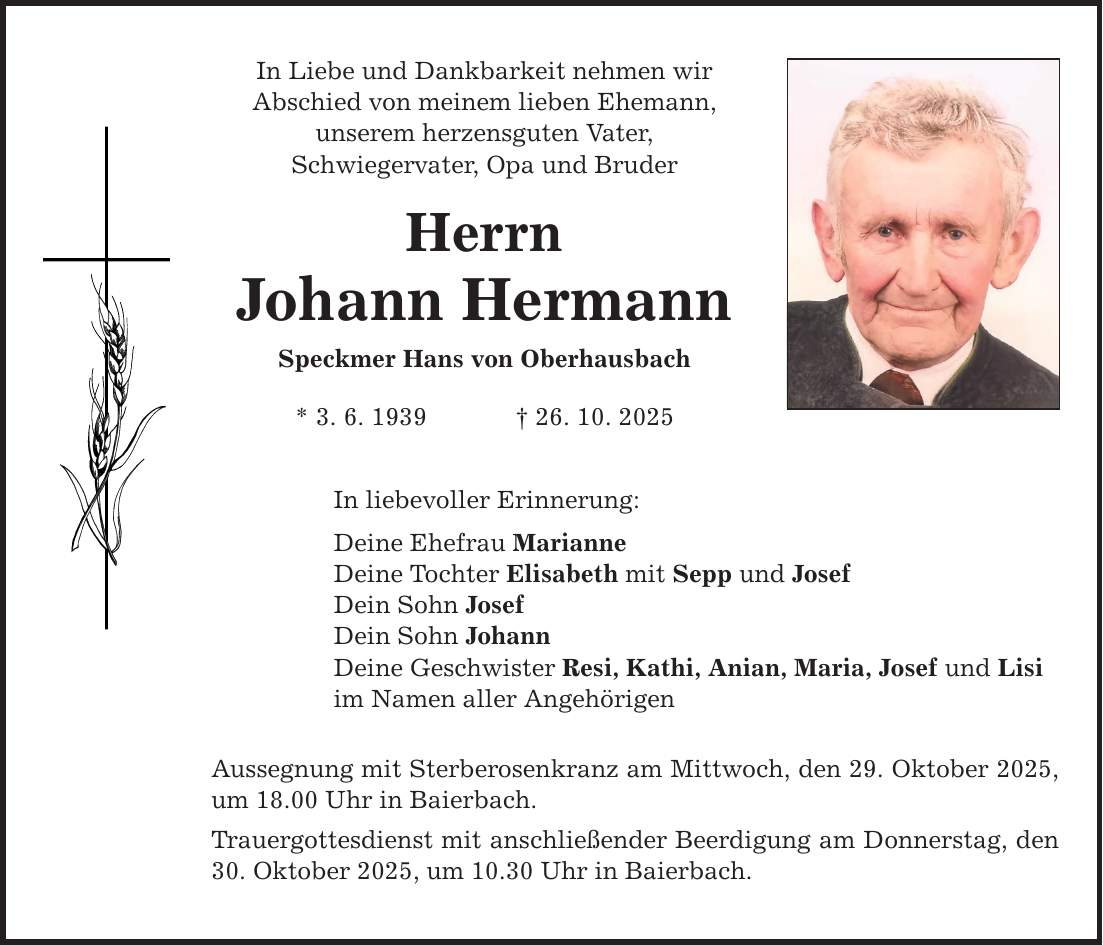 In Liebe und Dankbarkeit nehmen wir Abschied von meinem lieben Ehemann, unserem herzensguten Vater, Schwiegervater, Opa und Bruder Herrn Johann Hermann Speckmer Hans von Oberhausbach * 3. 6. 1939 _ 26. 10. 2025 In liebevoller Erinnerung: Deine Ehefrau Marianne Deine Tochter Elisabeth mit Sepp und Josef Dein Sohn Josef Dein Sohn Johann Deine Geschwister Resi, Kathi, Anian, Maria, Josef und Lisi im Namen aller Angehörigen Aussegnung mit Sterberosenkranz am Mittwoch, den 29. Oktober 2025, um 18.00 Uhr in Baierbach. Trauergottesdienst mit anschließender Beerdigung am Donnerstag, den 30. Oktober 2025, um 10.30 Uhr in Baierbach.