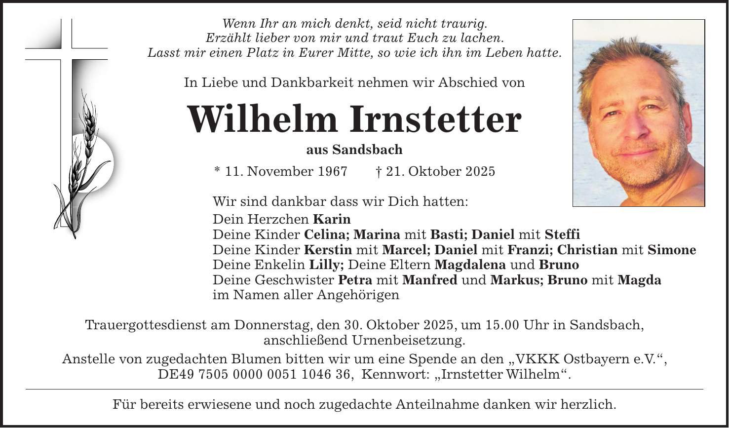 Wenn Ihr an mich denkt, seid nicht traurig. Erzählt lieber von mir und traut Euch zu lachen. Lasst mir einen Platz in Eurer Mitte, so wie ich ihn im Leben hatte. In Liebe und Dankbarkeit nehmen wir Abschied von Wilhelm Irnstetter aus Sandsbach * 11. November 1967 + 21. Oktober 2025 Wir sind dankbar dass wir Dich hatten: Dein Herzchen Karin Deine Kinder Celina; Marina mit Basti; Daniel mit Steffi Deine Kinder Kerstin mit Marcel; Daniel mit Franzi; Christian mit Simone Deine Enkelin Lilly; Deine Eltern Magdalena und Bruno Deine Geschwister Petra mit Manfred und Markus; Bruno mit Magda im Namen aller Angehörigen Trauergottesdienst am Donnerstag, den 30. Oktober 2025, um 15.00 Uhr in Sandsbach, anschließend Urnenbeisetzung. Anstelle von zugedachten Blumen bitten wir um eine Spende an den 'VKKK Ostbayern e.V.', DE***, Kennwort: 'Irnstetter Wilhelm'. Für bereits erwiesene und noch zugedachte Anteilnahme danken wir herzlich.