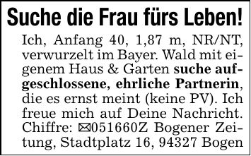 Suche die Frau fürs Leben!Ich, Anfang 40, 1,87 m, NR/NT, verwurzelt im Bayer. Wald mit eigenem Haus & Garten suche aufgeschlossene, ehrliche Partnerin, die es ernst meint (keine PV). Ich freue mich auf Deine Nachricht. Chiffre: _***Z Bogener Zeitung, Stadtplatz 16, 94327 Bogen