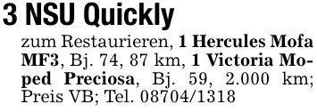 3 NSU Quicklyzum Restaurieren, 1 Hercules Mofa MF3, Bj. 74, 87 km, 1 Victoria Moped Preciosa, Bj. 59, 2.000 km; Preis VB; Tel. ***