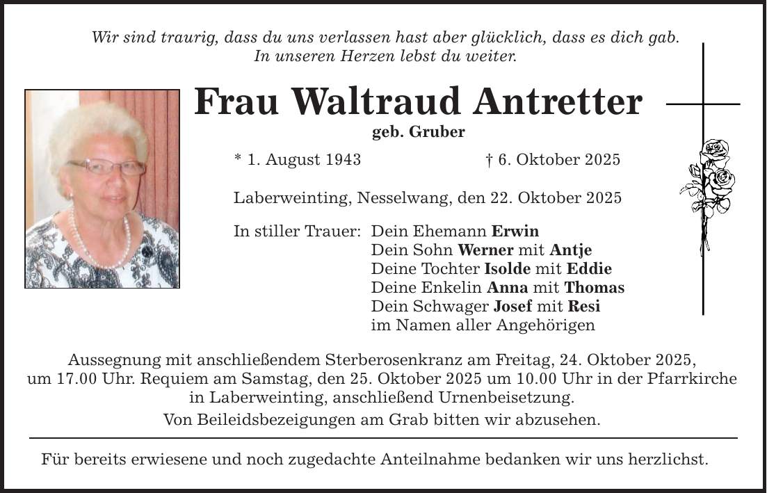 Wir sind traurig, dass du uns verlassen hast aber glücklich, dass es dich gab. In unseren Herzen lebst du weiter. Frau Waltraud Antretter geb. Gruber * 1. August 1943 _ 6. Oktober 2025 Laberweinting, Nesselwang, den 22. Oktober 2025 In stiller Trauer: Dein Ehemann Erwin Dein Sohn Werner mit Antje Deine Tochter Isolde mit Eddie Deine Enkelin Anna mit Thomas Dein Schwager Josef mit Resi im Namen aller Angehörigen Aussegnung mit anschließendem Sterberosenkranz am Freitag, 24. Oktober 2025, um 17.00 Uhr. Requiem am Samstag, den 25. Oktober 2025 um 10.00 Uhr in der Pfarrkirche in Laberweinting, anschließend Urnenbeisetzung. Von Beileidsbezeigungen am Grab bitten wir abzusehen. Für bereits erwiesene und noch zugedachte Anteilnahme bedanken wir uns herzlichst.