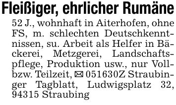 Fleißiger, ehrlicher Rumäne52 J., wohnhaft in Aiterhofen, ohne FS, m. schlechten Deutschkenntnissen, su. Arbeit als Helfer in Bäckerei, Metzgerei, Landschaftspflege, Produktion usw., nur Voll- bzw. Teilzeit, _ ***Z Straubinger Tagblatt, Ludwigsplatz 32, 94315 Straubing