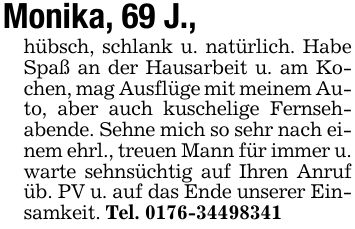 Monika, 69 J.,hübsch, schlank u. natürlich. Habe Spaß an der Hausarbeit u. am Kochen, mag Ausflüge mit meinem Auto, aber auch kuschelige Fernsehabende. Sehne mich so sehr nach einem ehrl., treuen Mann für immer u. warte sehnsüchtig auf Ihren Anruf üb. PV u. auf das Ende unserer Einsamkeit. Tel. ***