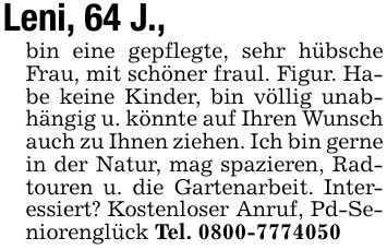 Leni, 64 J.,bin eine gepflegte, sehr hübsche Frau, mit schöner fraul. Figur. Habe keine Kinder, bin völlig unabhängig u. könnte auf Ihren Wunsch auch zu Ihnen ziehen. Ich bin gerne in der Natur, mag spazieren, Radtouren u. die Gartenarbeit. Interessiert? Kostenloser Anruf, Pd-Seniorenglück Tel. ***