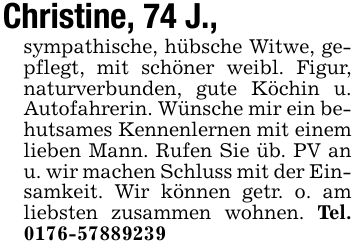 Christine, 74 J.,sympathische, hübsche Witwe, gepflegt, mit schöner weibl. Figur, naturverbunden, gute Köchin u. Autofahrerin. Wünsche mir ein behutsames Kennenlernen mit einem lieben Mann. Rufen Sie üb. PV an u. wir machen Schluss mit der Einsamkeit. Wir können getr. o. am liebsten zusammen wohnen. Tel. ***