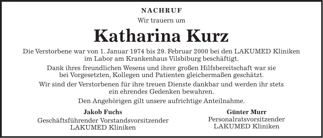  Nachruf Wir trauern um Katharina Kurz Die Verstorbene war von 1. Januar 1974 bis 29. Februar 2000 bei den LAKUMED Kliniken im Labor am Krankenhaus Vilsbiburg beschäftigt. Dank ihres freundlichen Wesens und ihrer großen Hilfsbereitschaft war sie bei Vorgesetzten, Kollegen und Patienten gleichermaßen geschätzt. Wir sind der Verstorbenen für ihre treuen Dienste dankbar und werden ihr stets ein ehrendes Gedenken bewahren. Den Angehörigen gilt unsere aufrichtige Anteilnahme.Jakob Fuchs Geschäftsführender Vorstandsvorsitzender LAKUMED Kliniken Günter Murr Personalratsvorsitzender LAKUMED Kliniken 
