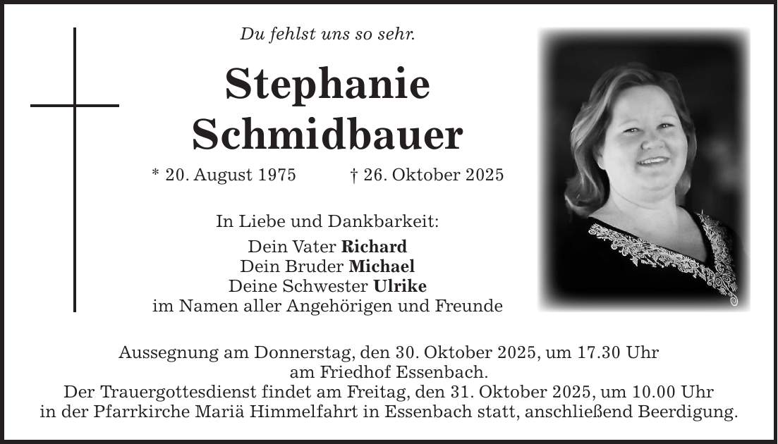 Du fehlst uns so sehr. Stephanie Schmidbauer * 20. August 1975 + 26. Oktober 2025 In Liebe und Dankbarkeit: Dein Vater Richard Dein Bruder Michael Deine Schwester Ulrike im Namen aller Angehörigen und Freunde Aussegnung am Donnerstag, den 30. Oktober 2025, um 17.30 Uhr am Friedhof Essenbach. Der Trauergottesdienst findet am Freitag, den 31. Oktober 2025, um 10.00 Uhr in der Pfarrkirche Mariä Himmelfahrt in Essenbach statt, anschließend Beerdigung.