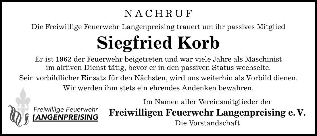 NACHRUF Die Freiwillige Feuerwehr Langenpreising trauert um ihr passives Mitglied Siegfried Korb Er ist 1962 der Feuerwehr beigetreten und war viele Jahre als Maschinist im aktiven Dienst tätig, bevor er in den passiven Status wechselte. Sein vorbildlicher Einsatz für den Nächsten, wird uns weiterhin als Vorbild dienen. Wir werden ihm stets ein ehrendes Andenken bewahren. Im Namen aller Vereinsmitglieder der Freiwilligen Feuerwehr Langenpreising e. V. Die Vorstandschaft
