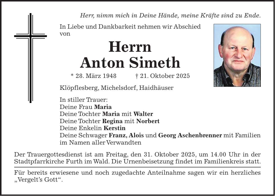 Herr, nimm mich in Deine Hände, meine Kräfte sind zu Ende. In Liebe und Dankbarkeit nehmen wir Abschied von Herrn Anton Simeth * 28. März 1948 + 21. Oktober 2025 Klöpflesberg, Michelsdorf, Haidhäuser In stiller Trauer: Deine Frau Maria Deine Tochter Maria mit Walter Deine Tochter Regina mit Norbert Deine Enkelin Kerstin Deine Schwager Franz, Alois und Georg Aschenbrenner mit Familien im Namen aller Verwandten Der Trauergottesdienst ist am Freitag, den 31. Oktober 2025, um 14.00 Uhr in der Stadtpfarrkirche Furth im Wald. Die Urnenbeisetzung findet im Familienkreis statt. Für bereits erwiesene und noch zugedachte Anteilnahme sagen wir ein herzliches 'Vergelt's Gott'.