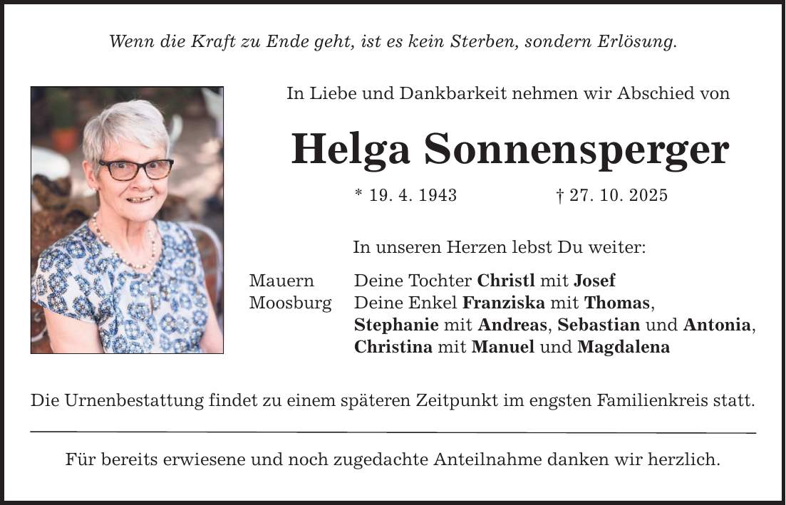 Wenn die Kraft zu Ende geht, ist es kein Sterben, sondern Erlösung. In Liebe und Dankbarkeit nehmen wir Abschied von Helga Sonnensperger Mauern Moosburg * 19. 4. 1943 _ 27. 10. 2025 In unseren Herzen lebst Du weiter: Deine Tochter Christl mit Josef Deine Enkel Franziska mit Thomas, Stephanie mit Andreas, Sebastian und Antonia, Christina mit Manuel und Magdalena Die Urnenbestattung findet zu einem späteren Zeitpunkt im engsten Familienkreis statt. Für bereits erwiesene und noch zugedachte Anteilnahme danken wir herzlich.