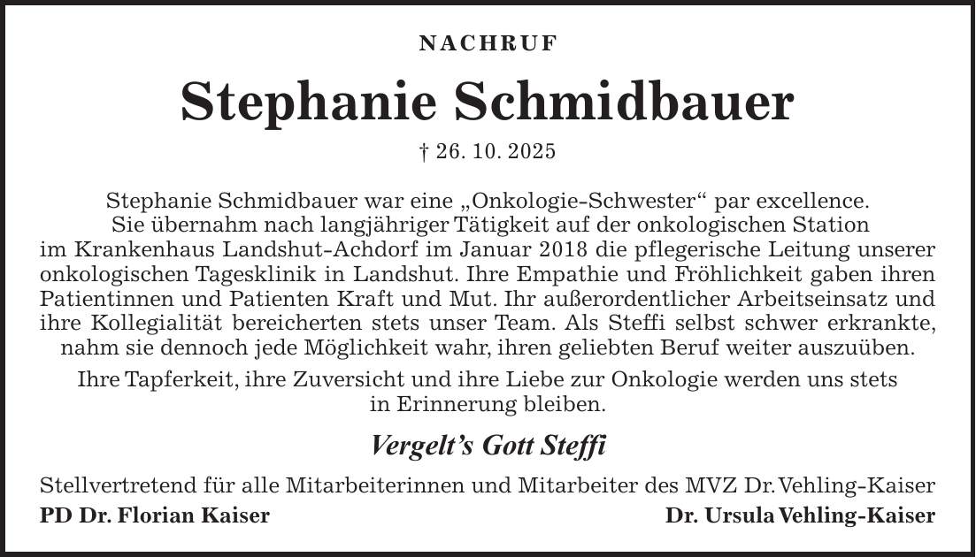 Nachruf Stephanie Schmidbauer + 26. 10. 2025 Stephanie Schmidbauer war eine 'Onkologie-Schwester' par excellence. Sie übernahm nach langjähriger Tätigkeit auf der onkologischen Station im Krankenhaus Landshut-Achdorf im Januar 2018 die pflegerische Leitung unserer onkologischen Tagesklinik in Landshut. Ihre Empathie und Fröhlichkeit gaben ihren Patientinnen und Patienten Kraft und Mut. Ihr außerordentlicher Arbeitseinsatz und ihre Kollegialität bereicherten stets unser Team. Als Steffi selbst schwer erkrankte, nahm sie dennoch jede Möglichkeit wahr, ihren geliebten Beruf weiter auszuüben. Ihre Tapferkeit, ihre Zuversicht und ihre Liebe zur Onkologie werden uns stets in Erinnerung bleiben. Vergelt's Gott Steffi Stellvertretend für alle Mitarbeiterinnen und Mitarbeiter des MVZ Dr. Vehling-Kaiser PD Dr. Florian KaiserDr. Ursula Vehling-Kaiser