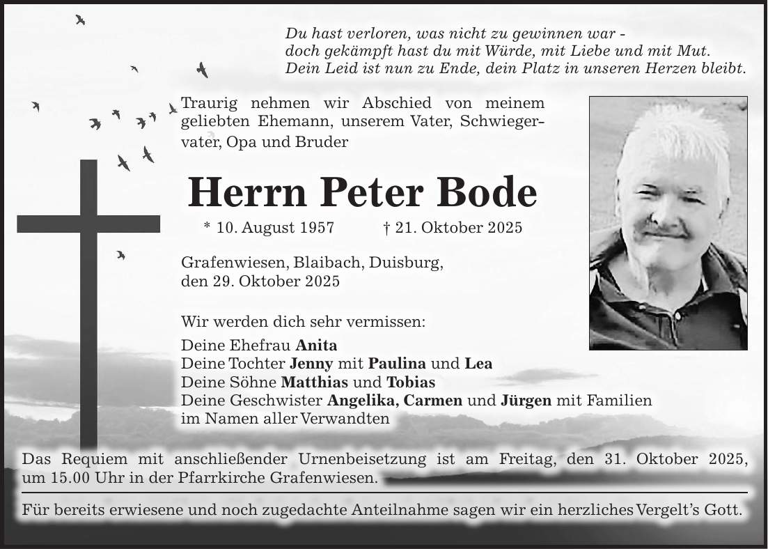 Du hast verloren, was nicht zu gewinnen war - doch gekämpft hast du mit Würde, mit Liebe und mit Mut. Dein Leid ist nun zu Ende, dein Platz in unseren Herzen bleibt. Traurig nehmen wir Abschied von meinem geliebten Ehemann, unserem Vater, Schwieger­vater, Opa und Bruder Herrn Peter Bode * 10. August 1957 + 21. Oktober 2025 Grafenwiesen, Blaibach, Duisburg, den 29. Oktober 2025 Wir werden dich sehr vermissen: Deine Ehefrau Anita Deine Tochter Jenny mit Paulina und Lea Deine Söhne Matthias und Tobias Deine Geschwister Angelika, Carmen und Jürgen mit Familien im Namen aller Verwandten Das Requiem mit anschließender Urnenbeisetzung ist am Freitag, den 31. Oktober 2025, ­ um 15.00 Uhr in der Pfarrkirche Grafenwiesen. Für bereits erwiesene und noch zugedachte Anteilnahme sagen wir ein herzliches ­Vergelt's Gott. 