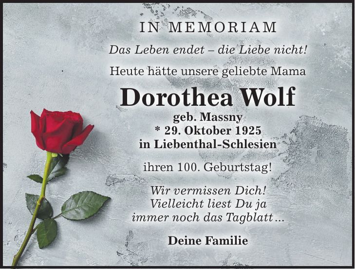 In Memoriam Das Leben endet - die Liebe nicht! Heute hätte unsere geliebte Mama Dorothea Wolf geb. Massny * 29. Oktober 1925 in Liebenthal-Schlesien ihren 100. Geburtstag! Wir vermissen Dich! Vielleicht liest Du ja immer noch das Tagblatt ... Deine Familie