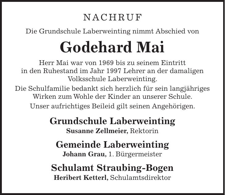 NACHRUF Die Grundschule Laberweinting nimmt Abschied von Godehard Mai Herr Mai war von 1969 bis zu seinem Eintritt in den Ruhestand im Jahr 1997 Lehrer an der damaligen Volksschule Laberweinting. Die Schulfamilie bedankt sich herzlich für sein langjähriges Wirken zum Wohle der Kinder an unserer Schule. Unser aufrichtiges Beileid gilt seinen Angehörigen. Grundschule Laberweinting Susanne Zellmeier, Rektorin Gemeinde Laberweinting Johann Grau, 1. Bürgermeister Schulamt Straubing-Bogen Heribert Ketterl, Schulamtsdirektor
