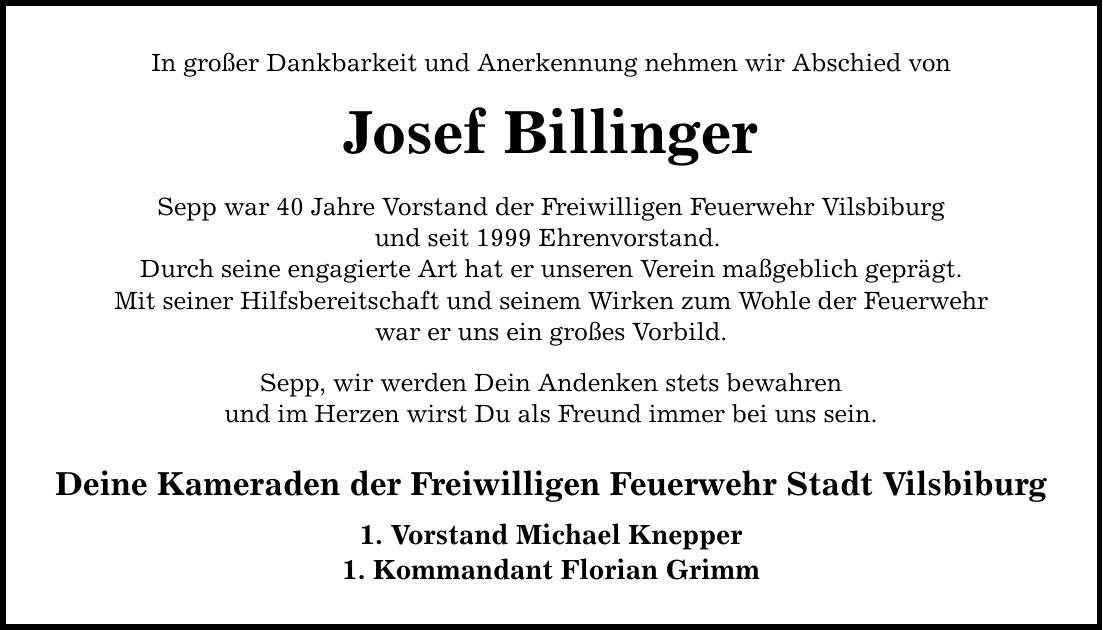 In großer Dankbarkeit und Anerkennung nehmen wir Abschied von Josef Billinger Sepp war 40 Jahre Vorstand der Freiwilligen Feuerwehr Vilsbiburg und seit 1999 Ehrenvorstand. Durch seine engagierte Art hat er unseren Verein maßgeblich geprägt. Mit seiner Hilfsbereitschaft und seinem Wirken zum Wohle der Feuerwehr war er uns ein großes Vorbild. Sepp, wir werden Dein Andenken stets bewahren und im Herzen wirst Du als Freund immer bei uns sein. Deine Kameraden der Freiwilligen Feuerwehr Stadt Vilsbiburg 1. Vorstand Michael Knepper 1. Kommandant Florian Grimm