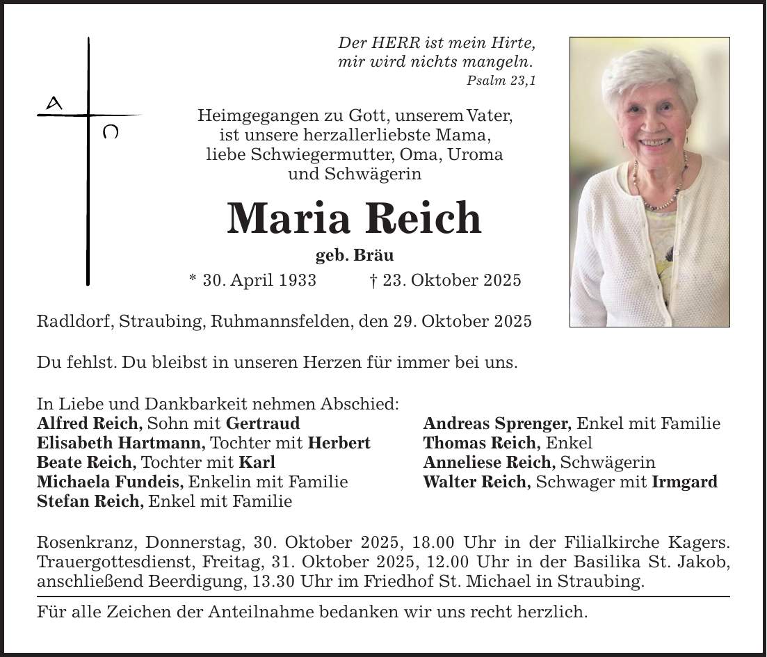 Der HERR ist mein Hirte, mir wird nichts mangeln. Psalm 23,1 Heimgegangen zu Gott, unserem Vater, ist unsere herzallerliebste Mama, liebe Schwieger­mutter, Oma, Uroma und Schwägerin Maria Reich geb. Bräu * 30. April 1933 + 23. Oktober 2025 Radldorf, Straubing, Ruhmannsfelden, den 29. Oktober 2025 Du fehlst. Du bleibst in unseren Herzen für immer bei uns. In Liebe und Dankbarkeit nehmen Abschied: Alfred Reich, Sohn mit Gertraud Andreas Sprenger, Enkel mit Familie Elisabeth Hartmann, Tochter mit Herbert Thomas Reich, Enkel Beate Reich, Tochter mit Karl Anneliese Reich, Schwägerin Michaela Fundeis, Enkelin mit Familie Walter Reich, Schwager mit Irmgard Stefan Reich, Enkel mit Familie Rosenkranz, Donnerstag, 30. Oktober 2025, 18.00 Uhr in der Filialkirche Kagers. Trauergottesdienst, Freitag, 31. Oktober 2025, 12.00 Uhr in der Basilika St. Jakob, anschließend Beerdigung, 13.30 Uhr im Friedhof St. Michael in Straubing. Für alle Zeichen der Anteilnahme bedanken wir uns recht herzlich. 