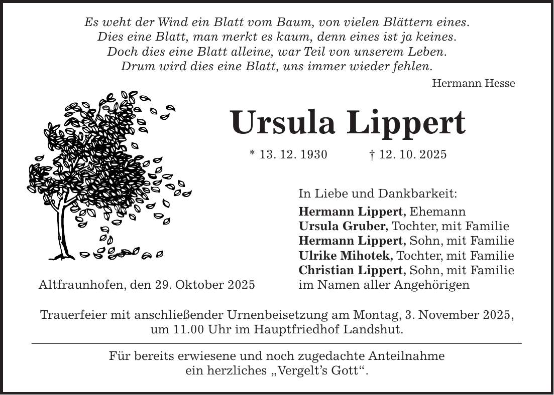  Es weht der Wind ein Blatt vom Baum, von vielen Blättern eines. Dies eine Blatt, man merkt es kaum, denn eines ist ja keines. Doch dies eine Blatt alleine, war Teil von unserem Leben. Drum wird dies eine Blatt, uns immer wieder fehlen. Hermann Hesse Ursula Lippert * 13. 12. 1930 + 12. 10. 2025 In Liebe und Dankbarkeit: Hermann Lippert, Ehemann Ursula Gruber, Tochter, mit Familie Hermann Lippert, Sohn, mit Familie Ulrike Mihotek, Tochter, mit Familie Christian Lippert, Sohn, mit Familie Altfraunhofen, den 29. Oktober 2025 im Namen aller Angehörigen Trauerfeier mit anschließender Urnenbeisetzung am Montag, 3. November 2025, um 11.00 Uhr im Hauptfriedhof Landshut. Für bereits erwiesene und noch zugedachte Anteilnahme ein herzliches 'Vergelt's Gott'. 