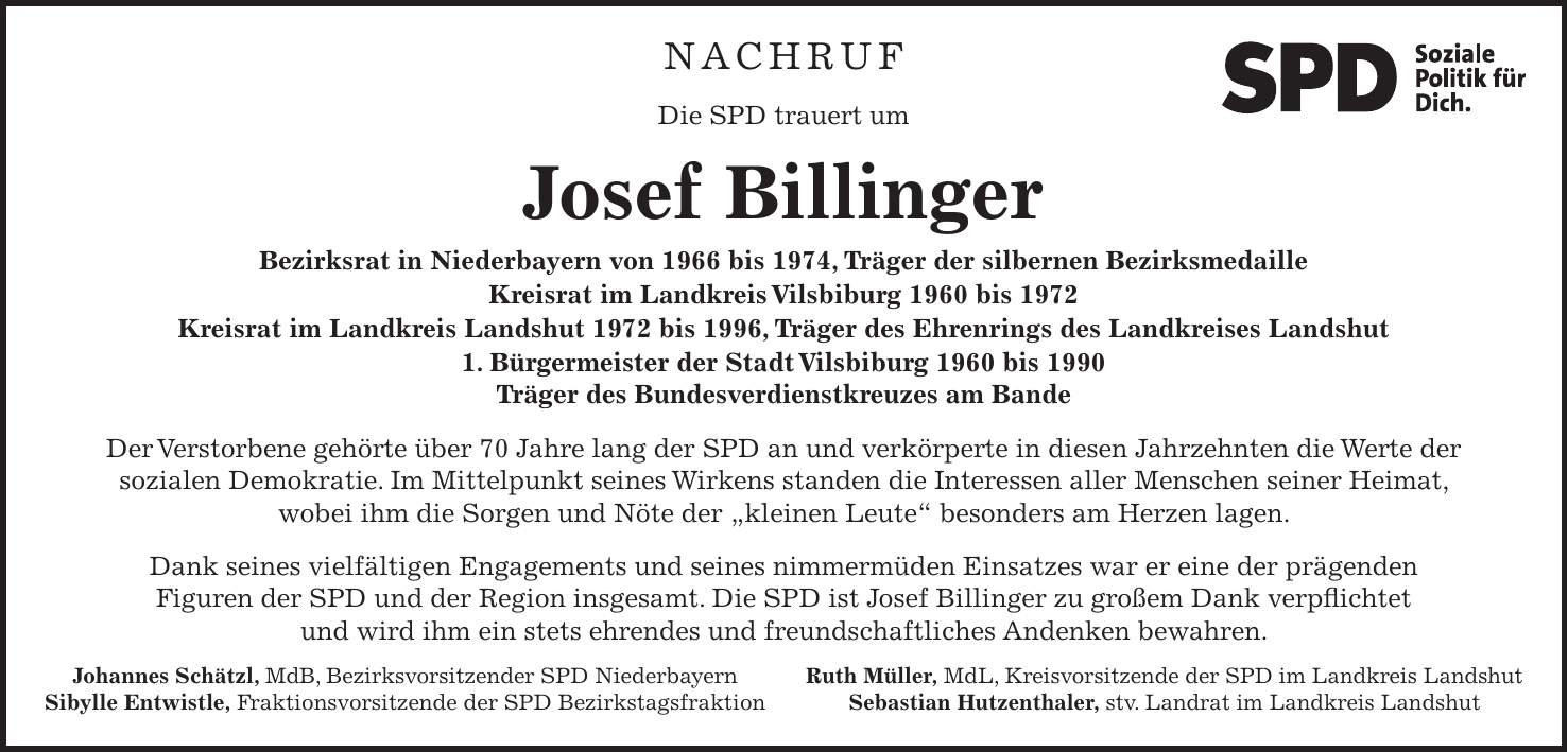 NACHRUF Die SPD trauert um Josef Billinger Bezirksrat in Niederbayern von 1966 bis 1974, Träger der silbernen Bezirksmedaille Kreisrat im Landkreis Vilsbiburg 1960 bis 1972 Kreisrat im Landkreis Landshut 1972 bis 1996, Träger des Ehrenrings des Landkreises Landshut 1. Bürgermeister der Stadt Vilsbiburg 1960 bis 1990 Träger des Bundesverdienstkreuzes am Bande Der Verstorbene gehörte über 70 Jahre lang der SPD an und verkörperte in diesen Jahrzehnten die Werte der sozialen Demokratie. Im Mittelpunkt seines Wirkens standen die Interessen aller Menschen seiner Heimat, wobei ihm die Sorgen und Nöte der 'kleinen Leute' besonders am Herzen lagen. Dank seines vielfältigen Engagements und seines nimmermüden Einsatzes war er eine der prägenden Figuren der SPD und der Region insgesamt. Die SPD ist Josef Billinger zu großem Dank verpflichtet und wird ihm ein stets ehrendes und freundschaftliches Andenken bewahren. Ruth Müller, MdL, Kreisvorsitzende der SPD im Landkreis Landshut Sebastian Hutzenthaler, stv. Landrat im Landkreis LandshutJohannes Schätzl, MdB, Bezirksvorsitzender SPD Niederbayern Sibylle Entwistle, Fraktionsvorsitzende der SPD BezirkstagsfraktionNACHRUF Die SPD trauert um Josef Billinger Bezirksrat in Niederbayern von 1966 bis 1974, Träger der silbernen Bezirksmedaille Kreisrat im Landkreis Vilsbiburg 1960 bis 1972 Kreisrat im Landkreis Landshut 1972 bis 1996, Träger des Ehrenrings des Landkreises Landshut 1.Bürgermeister der Stadt Vilsbiburg 1960 bis 1990 Träger des Bundesverdienstkreuzes am Bande Der Verstorbene gehörte über 70 Jahre lang der SPD an und verkörperte in diesen Jahrzehnten die Werte der sozialen Demokratie. Im Mittelpunkt seines Wirkens standen die Interessen aller Menschen seiner Heimat, wobei ihm die Sorgen und Nöte der 'kleinen Leute' besonders am Herzen lagen. Dank seines vielfältigen Engagements seines nimmermüden Einsatzes war er eine der prägenden Figuren der SPD und der Region insgesamt. Die SPD ist Josef Billinger zu großem Dank verpflichtet und wird ihm ein stets ehrendes und freun