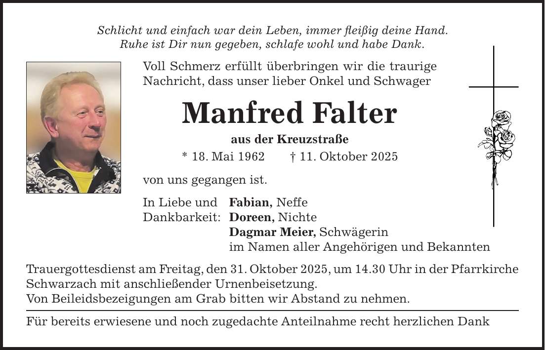 Schlicht und einfach war dein Leben, immer fleißig deine Hand. Ruhe ist Dir nun gegeben, schlafe wohl und habe Dank. Voll Schmerz erfüllt überbringen wir die traurige Nachricht, dass unser lieber Onkel und Schwager Manfred Falter aus der Kreuzstraße * 18. Mai 1962 + 11. Oktober 2025 von uns gegangen ist. In Liebe und Fabian, Neffe Dankbarkeit: Doreen, Nichte Dagmar Meier, Schwägerin im Namen aller Angehörigen und Bekannten Trauergottesdienst am Freitag, den 31. Oktober 2025, um 14.30 Uhr in der Pfarrkirche Schwarzach mit anschließender Urnenbeisetzung. Von Beileidsbezeigungen am Grab bitten wir Abstand zu nehmen. Für bereits erwiesene und noch zugedachte Anteilnahme recht herzlichen Dank