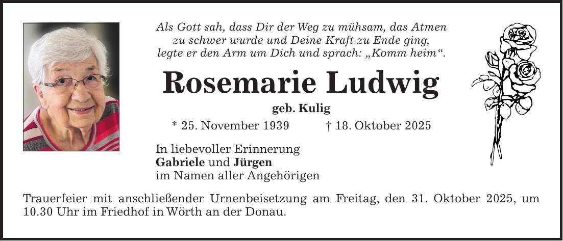Als Gott sah, dass Dir der Weg zu mühsam, das Atmen zu schwer wurde und Deine Kraft zu Ende ging, legte er den Arm um Dich und sprach: 'Komm heim'. Rosemarie Ludwig geb. Kulig * 25. November 1939 + 18. Oktober 2025 In liebevoller Erinnerung Gabriele und Jürgen im Namen aller Angehörigen Trauerfeier mit anschließender Urnenbeisetzung am Freitag, den 31. Oktober 2025, um 10.30 Uhr im Friedhof in Wörth an der Donau.