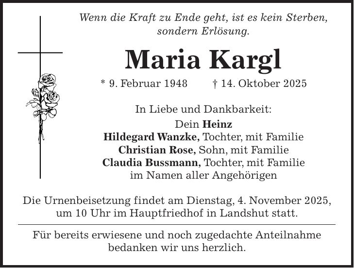  Wenn die Kraft zu Ende geht, ist es kein Sterben, sondern Erlösung. Maria Kargl * 9. Februar 1948 + 14. Oktober 2025 In Liebe und Dankbarkeit: Dein Heinz Hildegard Wanzke, Tochter, mit Familie Christian Rose, Sohn, mit Familie Claudia Bussmann, Tochter, mit Familie im Namen aller Angehörigen Die Urnenbeisetzung findet am Dienstag, 4. November 2025, um 10 Uhr im Hauptfriedhof in Landshut statt. Für bereits erwiesene und noch zugedachte Anteilnahme bedanken wir uns herzlich.