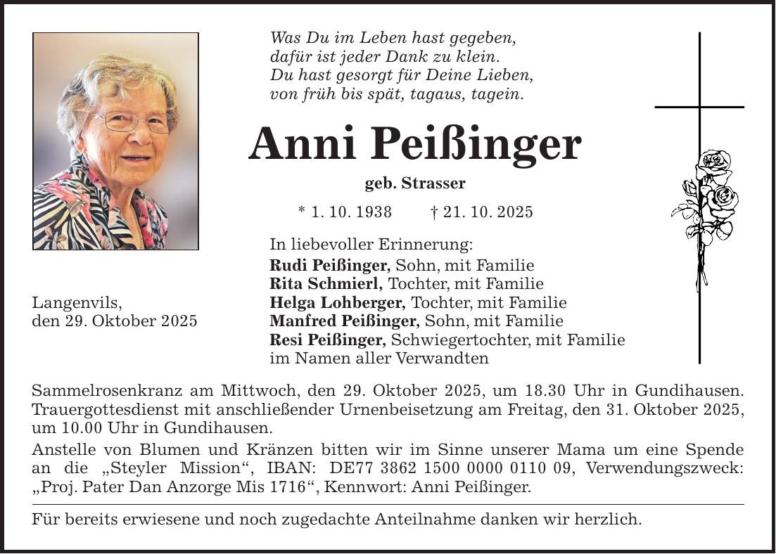 Was Du im Leben hast gegeben, dafür ist jeder Dank zu klein. Du hast gesorgt für Deine Lieben, von früh bis spät, tagaus, tagein. Anni Peißinger geb. Strasser * 1. 10. 1938 + 21. 10. 2025 In liebevoller Erinnerung: Rudi Peißinger, Sohn, mit Familie Rita Schmierl, Tochter, mit Familie Helga Lohberger, Tochter, mit Familie Manfred Peißinger, Sohn, mit Familie Resi Peißinger, Schwiegertochter, mit Familie im Namen aller Verwandten Sammelrosenkranz am Mittwoch, den 29. Oktober 2025, um 18.30 Uhr in Gundihausen. Trauergottesdienst mit anschließender Urnenbeisetzung am Freitag, den 31. Oktober 2025, um 10.00 Uhr in Gundihausen. Anstelle von Blumen und Kränzen bitten wir im Sinne unserer Mama um eine Spende an die 'Steyler Mission', IBAN: DE***, Verwendungszweck: 'Proj. Pater Dan Anzorge Mis 1716', Kennwort: Anni Peißinger. Für bereits erwiesene und noch zugedachte Anteilnahme danken wir herzlich. Langenvils, den 29. Oktober 2025
