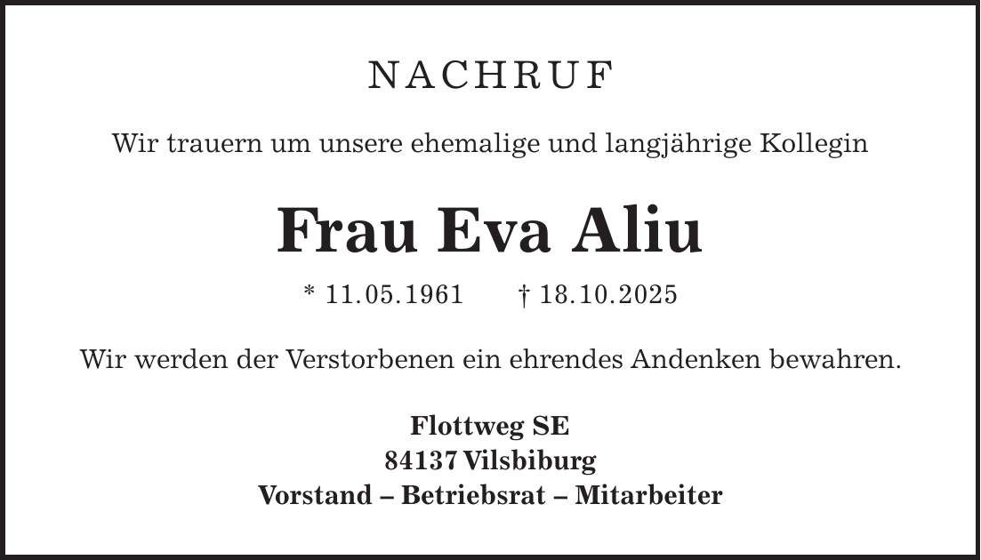  Nachruf Wir trauern um unsere ehemalige und langjährige Kollegin Frau Eva Aliu * 11. 05. 1961 + 18. 10. 2025 Wir werden der Verstorbenen ein ehrendes Andenken bewahren. Flottweg SE 84137 Vilsbiburg Vorstand - Betriebsrat - Mitarbeiter 