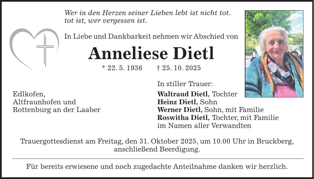 Wer in den Herzen seiner Lieben lebt ist nicht tot. tot ist, wer vergessen ist. In Liebe und Dankbarkeit nehmen wir Abschied von Anneliese Dietl * 22. 5. 1936 + 25. 10. 2025 In stiller Trauer: Edlkofen, Waltraud Dietl, Tochter Altfraunhofen und Heinz Dietl, Sohn Rottenburg an der Laaber Werner Dietl, Sohn, mit Familie Roswitha Dietl, Tochter, mit Familie im Namen aller Verwandten Trauergottesdienst am Freitag, den 31. Oktober 2025, um 10.00 Uhr in Bruckberg, anschließend Beerdigung. Für bereits erwiesene und noch zugedachte Anteilnahme danken wir herzlich.