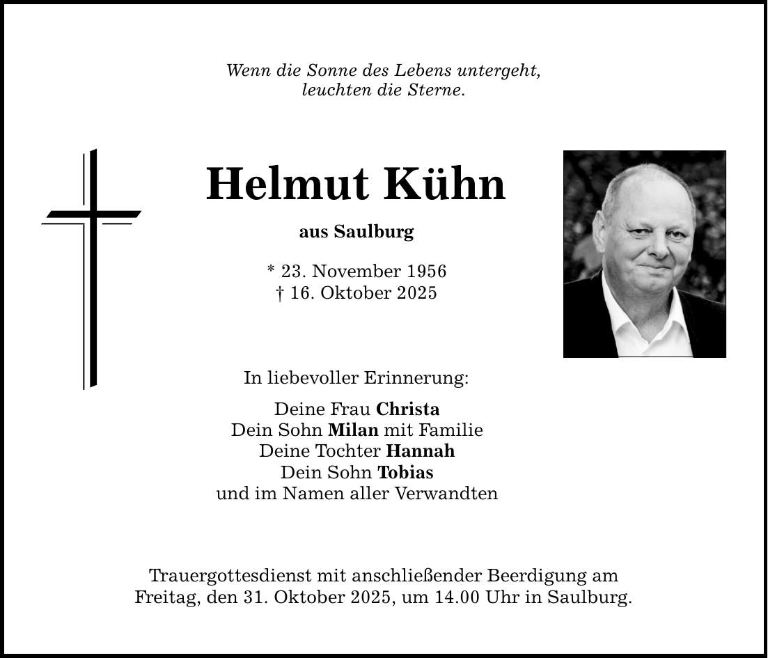 Wenn die Sonne des Lebens untergeht, leuchten die Sterne. Helmut Kühn aus Saulburg * 23. November 1956 _ 16. Oktober 2025 In liebevoller Erinnerung: Deine Frau Christa Dein Sohn Milan mit Familie Deine Tochter Hannah Dein Sohn Tobias und im Namen aller Verwandten Trauergottesdienst mit anschließender Beerdigung am Freitag, den 31. Oktober 2025, um 14.00 Uhr in Saulburg.