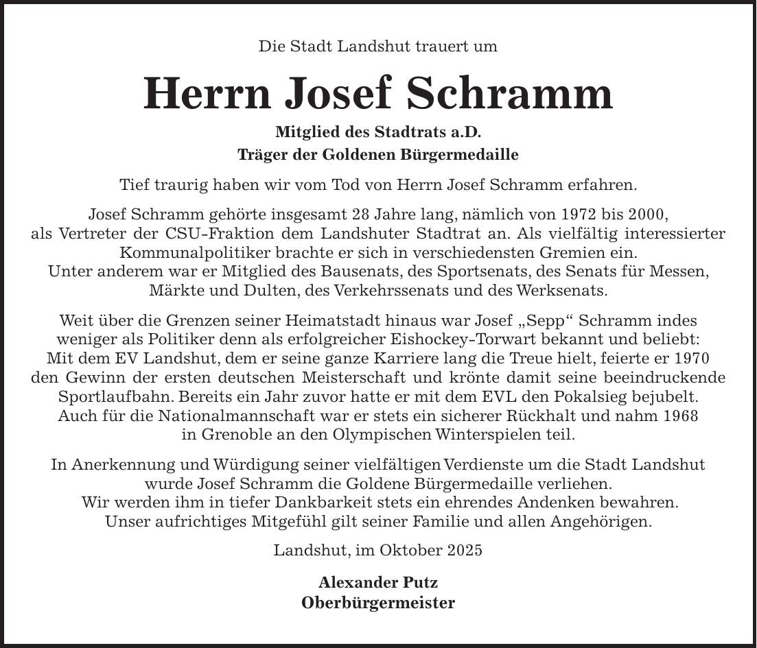 Die Stadt Landshut trauert um Herrn Josef Schramm Mitglied des Stadtrats a.D. Träger der Goldenen Bürgermedaille Tief traurig haben wir vom Tod von Herrn Josef Schramm erfahren. Josef Schramm gehörte insgesamt 28 Jahre lang, nämlich von 1972 bis 2000, als Vertreter der CSU-Fraktion dem Landshuter Stadtrat an. Als vielfältig interessierter Kommunalpolitiker brachte er sich in verschiedensten Gremien ein. Unter anderem war er Mitglied des Bausenats, des Sportsenats, des Senats für Messen, Märkte und Dulten, des Verkehrssenats und des Werksenats. Weit über die Grenzen seiner Heimatstadt hinaus war Josef 'Sepp' Schramm indes weniger als Politiker denn als erfolgreicher Eishockey-Torwart bekannt und beliebt: Mit dem EV Landshut, dem er seine ganze Karriere lang die Treue hielt, feierte er 1970 den Gewinn der ersten deutschen Meisterschaft und krönte damit seine beeindruckende Sportlaufbahn. Bereits ein Jahr zuvor hatte er mit dem EVL den Pokalsieg bejubelt. Auch für die Nationalmannschaft war er stets ein sicherer Rückhalt und nahm 1968 in Grenoble an den Olympischen Winterspielen teil. In Anerkennung und Würdigung seiner vielfältigen Verdienste um die Stadt Landshut wurde Josef Schramm die Goldene Bürgermedaille verliehen. Wir werden ihm in tiefer Dankbarkeit stets ein ehrendes Andenken bewahren. Unser aufrichtiges Mitgefühl gilt seiner Familie und allen Angehörigen. Landshut, im Oktober 2025 Alexander Putz Oberbürgermeister