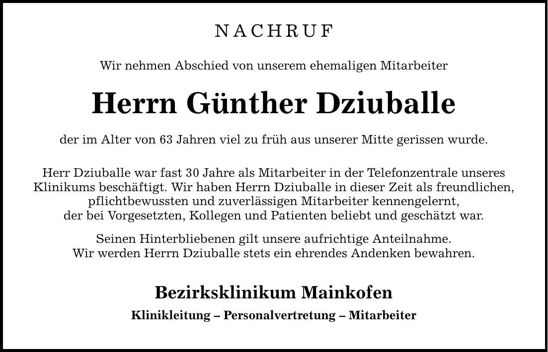 NACHRUF Wir nehmen Abschied von unserem ehemaligen Mitarbeiter Herrn Günther Dziuballe der im Alter von 63 Jahren viel zu früh aus unserer Mitte gerissen wurde. Herr Dziuballe war fast 30 Jahre als Mitarbeiter in der Telefonzentrale unseres Klinikums beschäftigt. Wir haben Herrn Dziuballe in dieser Zeit als freundlichen, pflichtbewussten und zuverlässigen Mitarbeiter kennengelernt, der bei Vorgesetzten, Kollegen und Patienten beliebt und geschätzt war. Seinen Hinterbliebenen gilt unsere aufrichtige Anteilnahme. Wir werden Herrn Dziuballe stets ein ehrendes Andenken bewahren. Bezirksklinikum Mainkofen Klinikleitung - Personalvertretung - Mitarbeiter