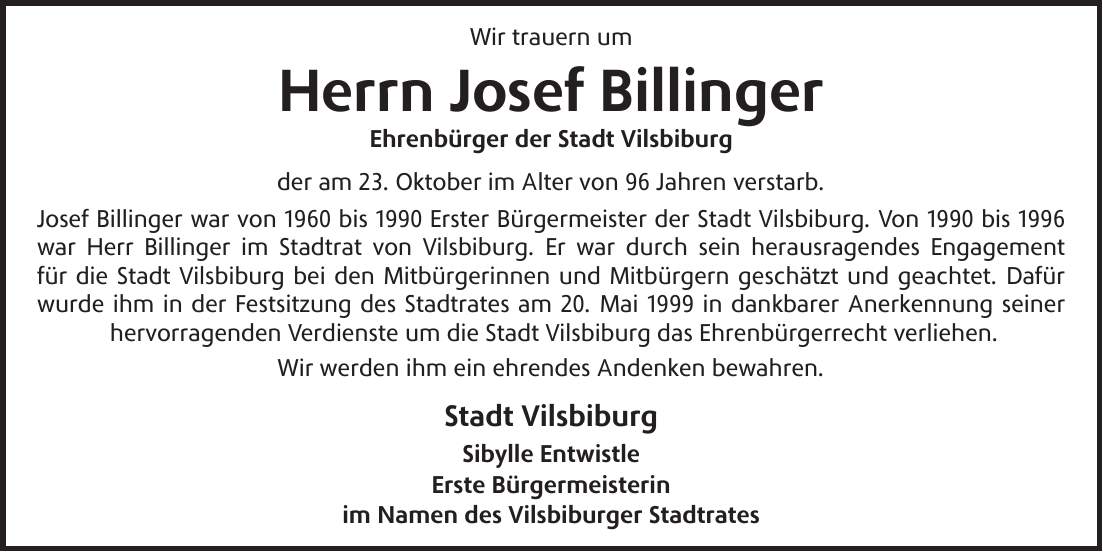 Wir trauern um Herrn Josef Billinger Ehrenbürger der Stadt Vilsbiburg der am 23. Oktober im Alter von 96 Jahren verstarb. Josef Billinger war von 1960 bis 1990 Erster Bürgermeister der Stadt Vilsbiburg. Von 1990 bis 1996 war Herr Billinger im Stadtrat von Vilsbiburg. Er war durch sein herausragendes Engagement für die Stadt Vilsbiburg bei den Mitbürgerinnen und Mitbürgern geschätzt und geachtet. Dafür wurde ihm in der Festsitzung des Stadtrates am 20. Mai 1999 in dankbarer Anerkennung seiner hervorragenden Verdienste um die Stadt Vilsbiburg das Ehrenbürgerrecht verliehen. Wir werden ihm ein ehrendes Andenken bewahren. Stadt Vilsbiburg Sibylle Entwistle Erste Bürgermeisterin im Namen des Vilsbiburger Stadtrates