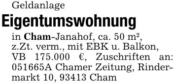 GeldanlageEigentumswohnungin Cham-Janahof, ca. 50 m²,z.Zt. verm., mit EBK u. Balkon,VB 175.000 €, Zuschriften an: ***A Chamer Zeitung, Rindermarkt 10, 93413 Cham